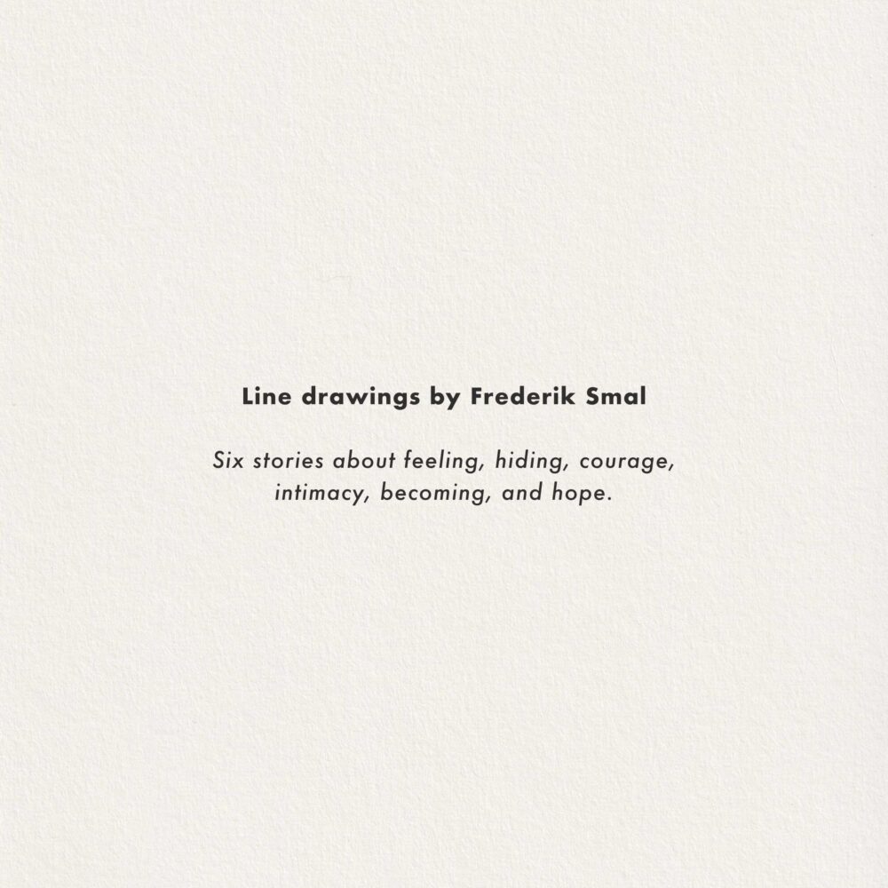 Line drawings by Frederik Smal. Six stories about feeling, hiding, courage, intimacy, becoming, and hope.